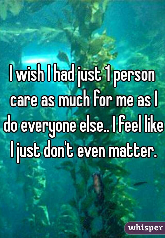 I wish I had just 1 person care as much for me as I do everyone else.. I feel like I just don't even matter.