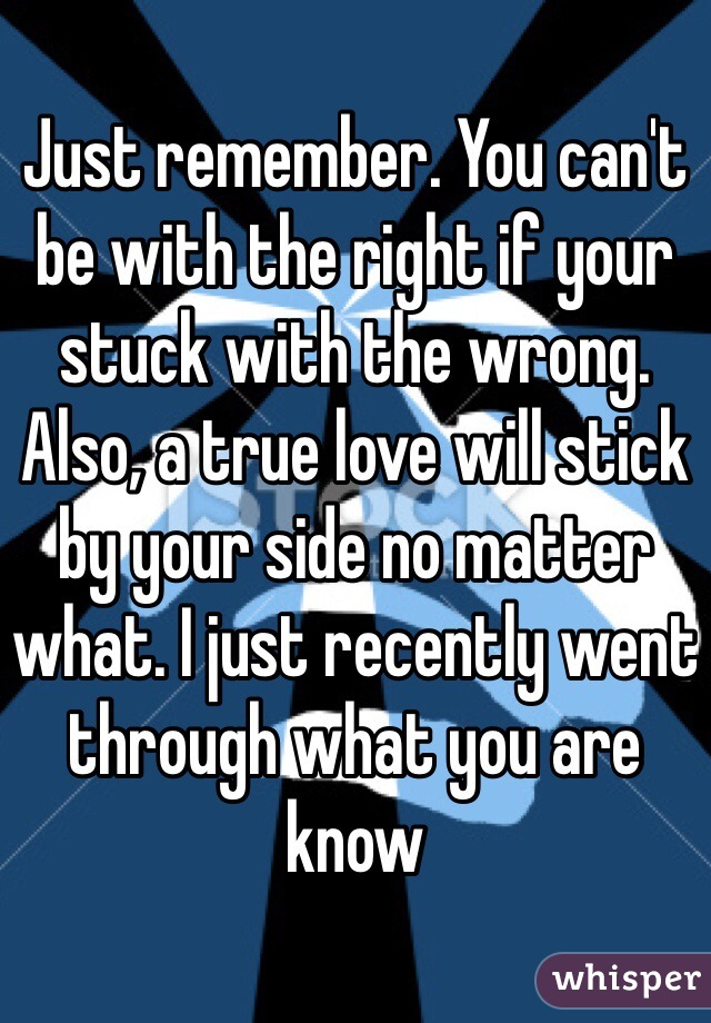 Just remember. You can't be with the right if your stuck with the wrong. Also, a true love will stick by your side no matter what. I just recently went through what you are know 
