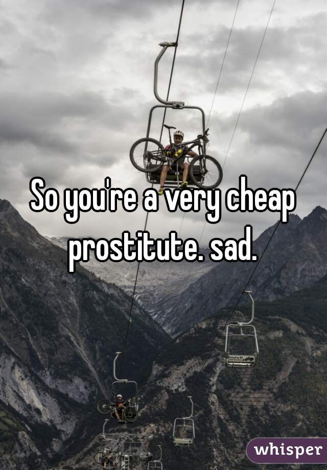 So you're a very cheap prostitute. sad. 