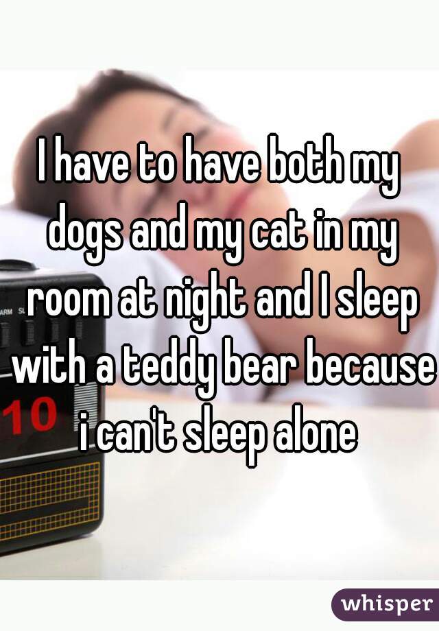 I have to have both my dogs and my cat in my room at night and I sleep with a teddy bear because i can't sleep alone 