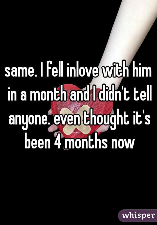 same. I fell inlove with him in a month and I didn't tell anyone. even thought it's been 4 months now