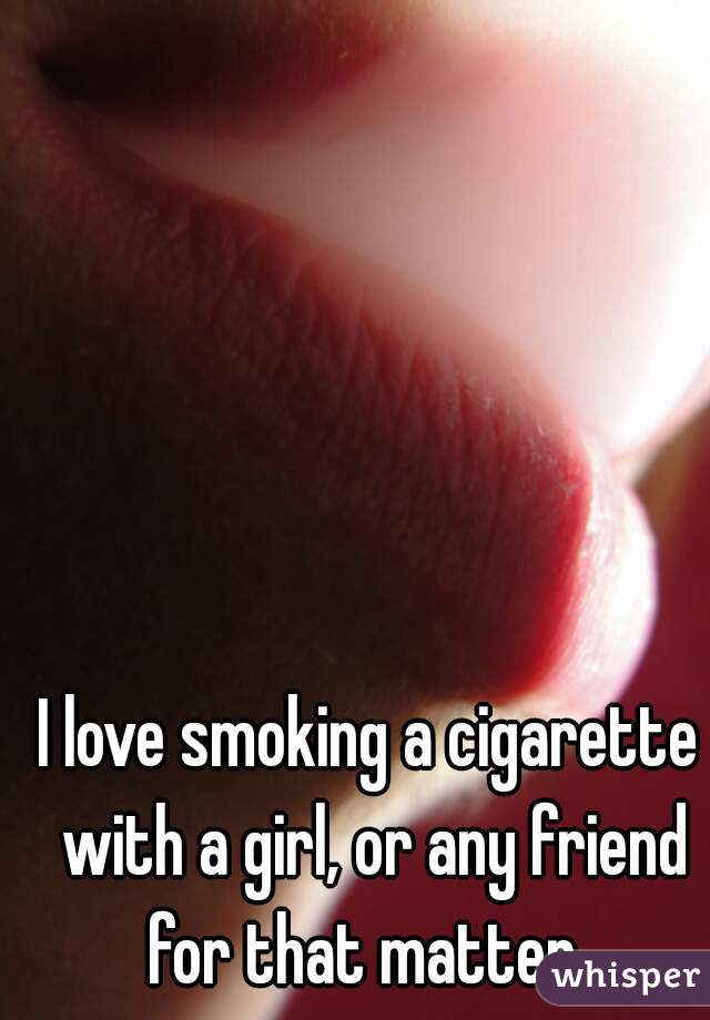 I love smoking a cigarette with a girl, or any friend for that matter. 