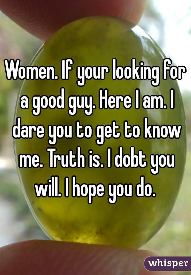 Women. If your looking for a good guy. Here I am. I dare you to get to know me. Truth is. I dobt you will. I hope you do. 