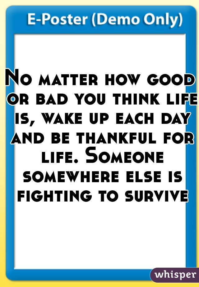 No matter how good or bad you think life is, wake up each day and be thankful for life. Someone somewhere else is fighting to survive.
