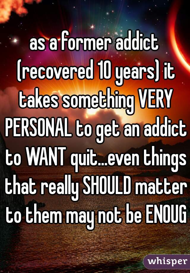 as a former addict (recovered 10 years) it takes something VERY PERSONAL to get an addict to WANT quit...even things that really SHOULD matter to them may not be ENOUGH