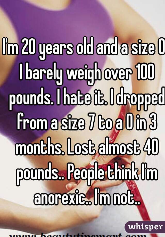 I'm 20 years old and a size 0. I barely weigh over 100 pounds. I hate it. I dropped from a size 7 to a 0 in 3 months. Lost almost 40 pounds.. People think I'm anorexic.. I'm not..