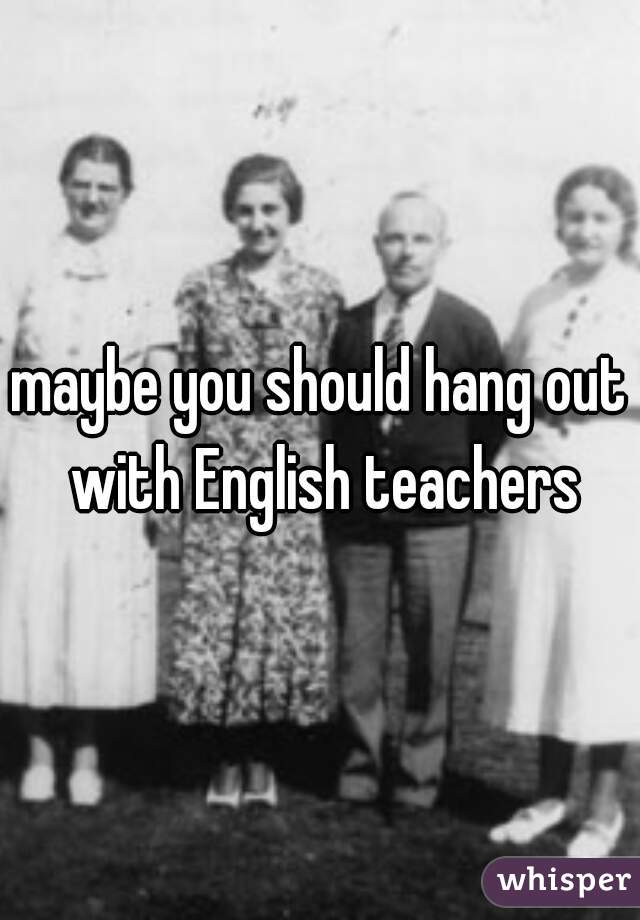 maybe you should hang out with English teachers