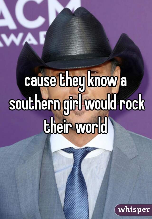 cause they know a southern girl would rock their world 