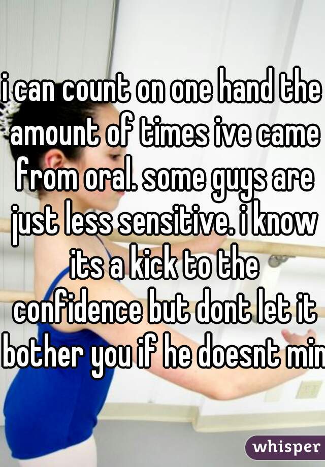 i can count on one hand the amount of times ive came from oral. some guys are just less sensitive. i know its a kick to the confidence but dont let it bother you if he doesnt mind