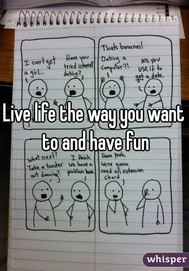 Live life the way you want to and have fun
