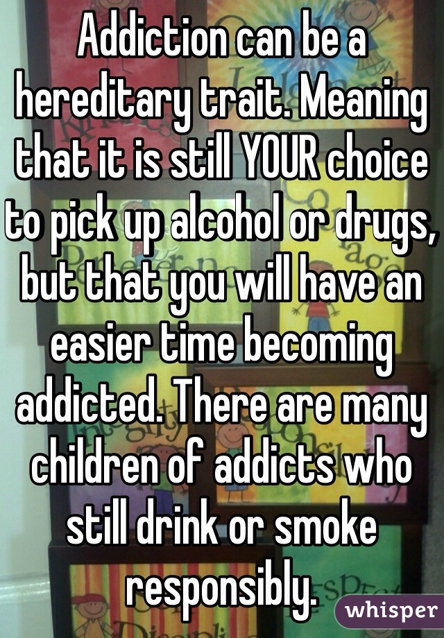 Addiction can be a hereditary trait. Meaning that it is still YOUR choice to pick up alcohol or drugs, but that you will have an easier time becoming addicted. There are many children of addicts who still drink or smoke responsibly.