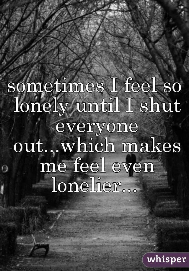 sometimes I feel so lonely until I shut everyone out...which makes me feel even lonelier... 