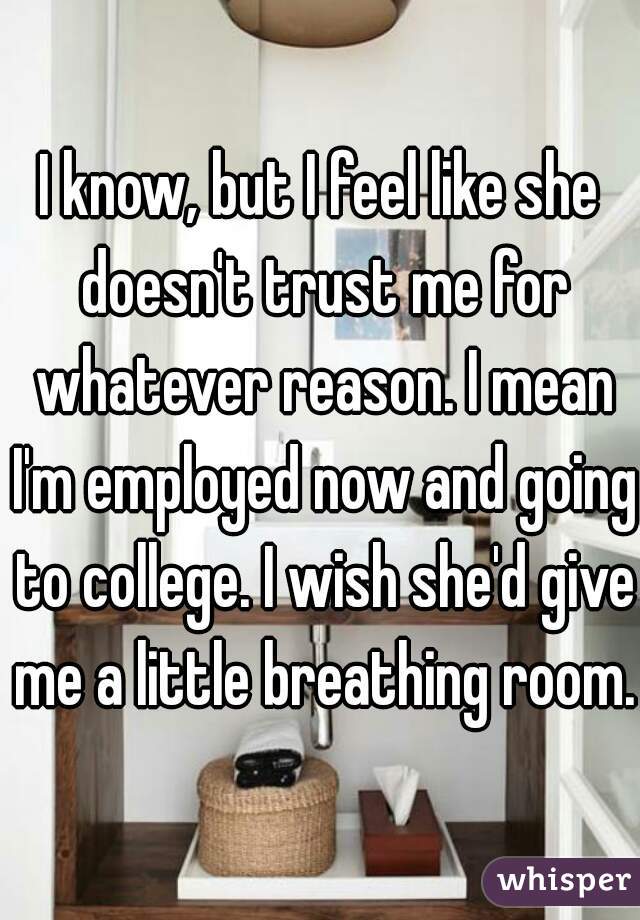 I know, but I feel like she doesn't trust me for whatever reason. I mean I'm employed now and going to college. I wish she'd give me a little breathing room.
