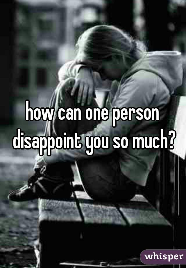 how can one person disappoint you so much?
