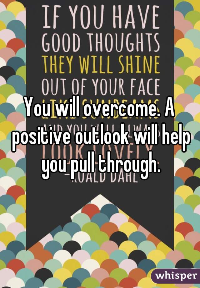 You will overcome. A positive outlook will help you pull through.