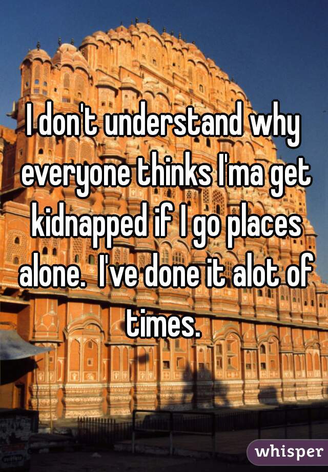 I don't understand why everyone thinks I'ma get kidnapped if I go places alone.  I've done it alot of times. 