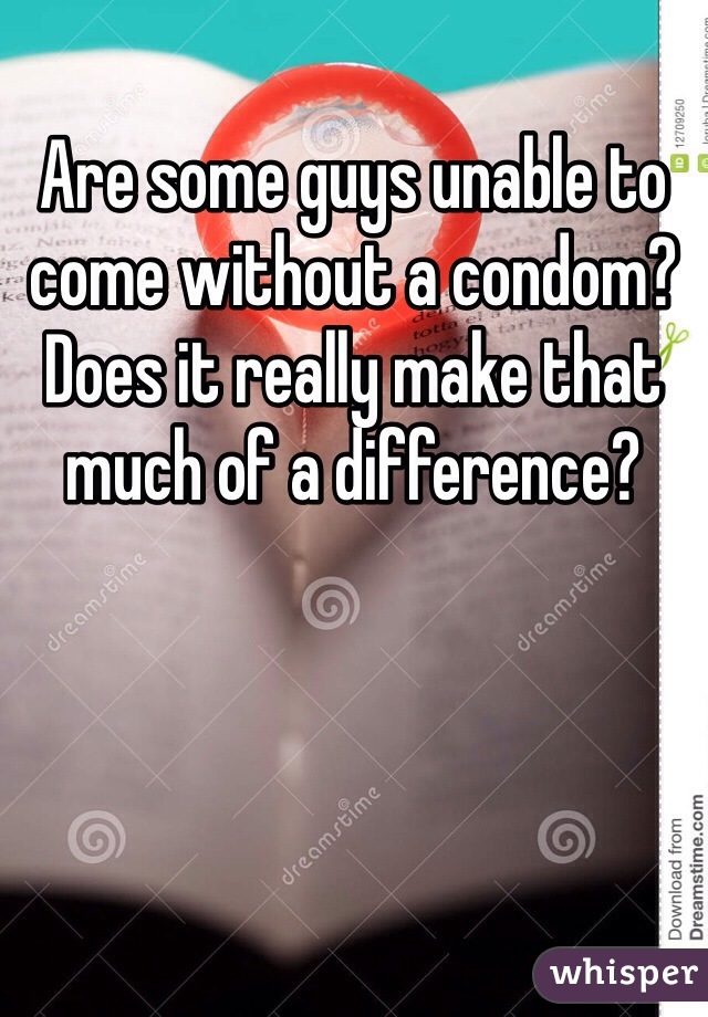 Are some guys unable to come without a condom? Does it really make that much of a difference?