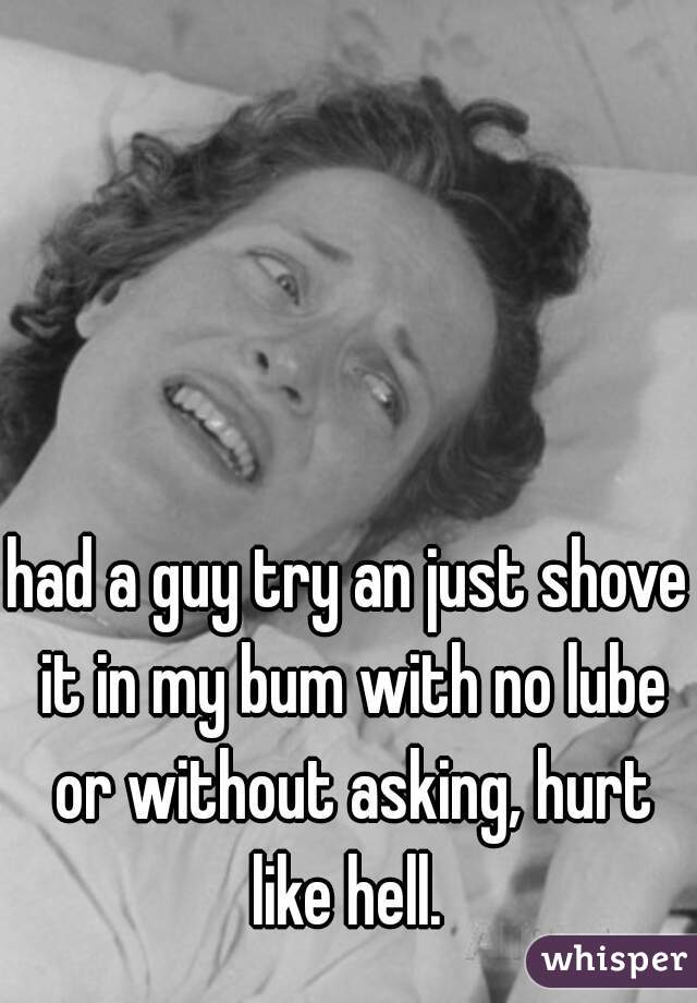had a guy try an just shove it in my bum with no lube or without asking, hurt like hell. 
