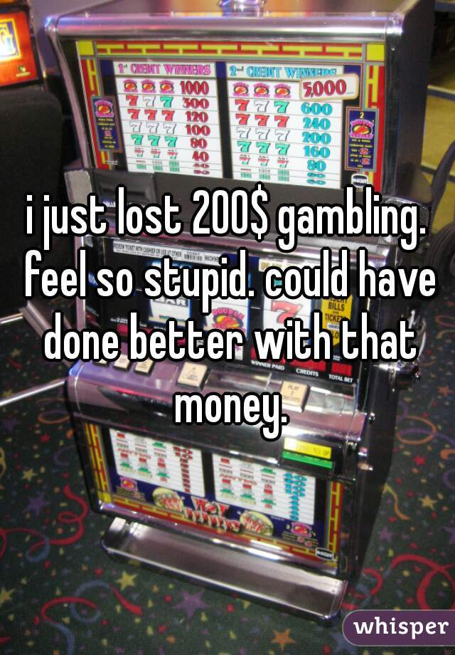 i just lost 200$ gambling. feel so stupid. could have done better with that money.