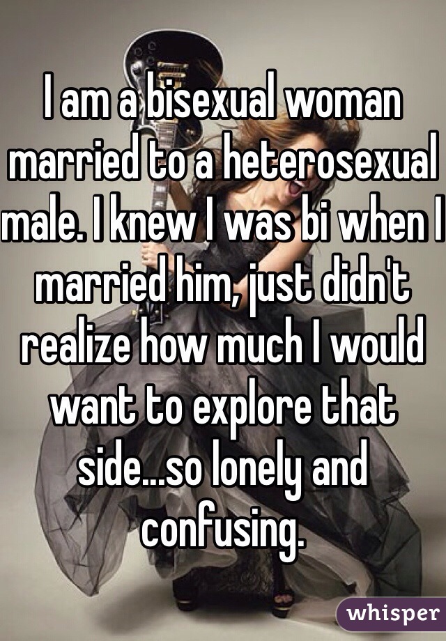 I am a bisexual woman married to a heterosexual male. I knew I was bi when I married him, just didn't realize how much I would want to explore that side...so lonely and confusing. 