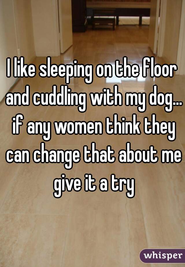 I like sleeping on the floor and cuddling with my dog... if any women think they can change that about me give it a try