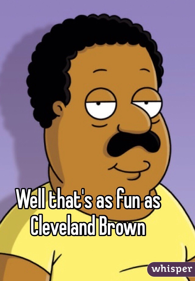 Well that's as fun as Cleveland Brown