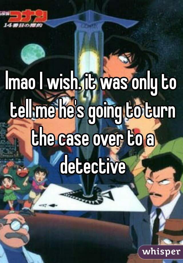 lmao I wish. it was only to tell me he's going to turn the case over to a detective