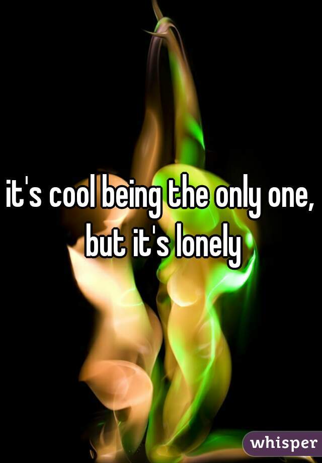 it's cool being the only one, but it's lonely