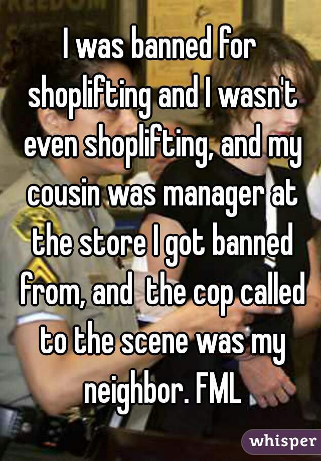 I was banned for shoplifting and I wasn't even shoplifting, and my cousin was manager at the store I got banned from, and  the cop called to the scene was my neighbor. FML