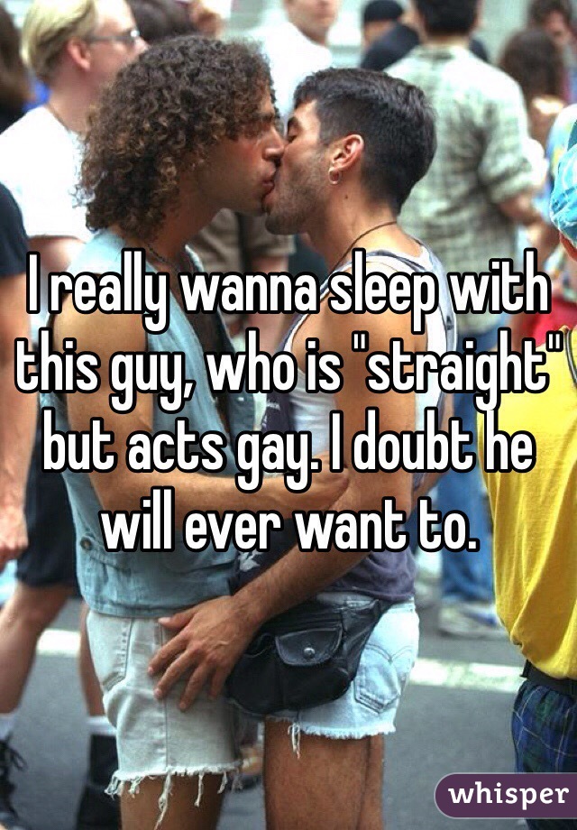 I really wanna sleep with this guy, who is "straight" but acts gay. I doubt he will ever want to. 
