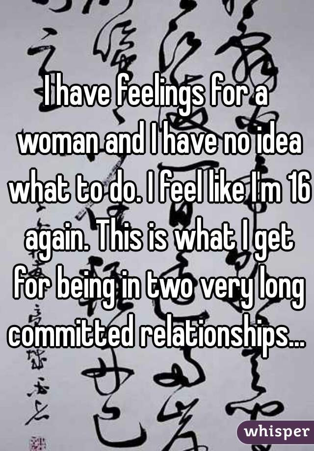 I have feelings for a woman and I have no idea what to do. I feel like I'm 16 again. This is what I get for being in two very long committed relationships... 