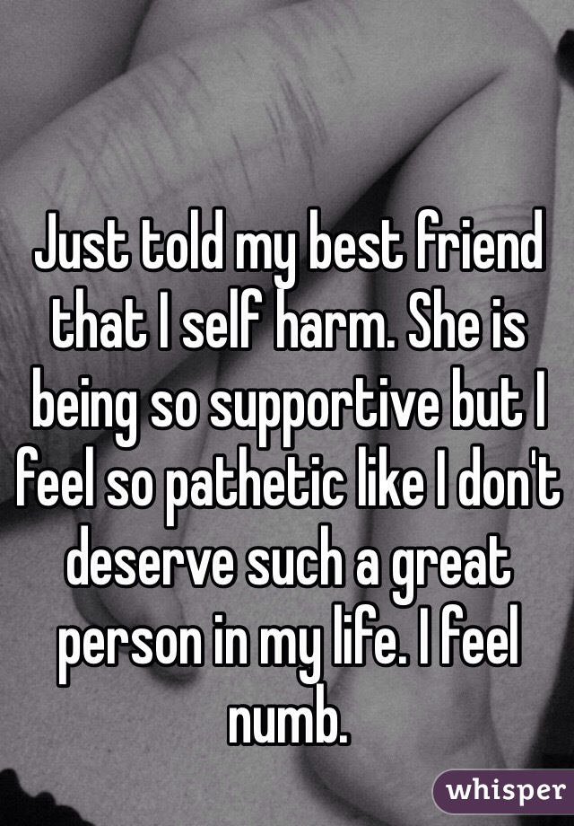Just told my best friend that I self harm. She is being so supportive but I feel so pathetic like I don't deserve such a great person in my life. I feel numb.
