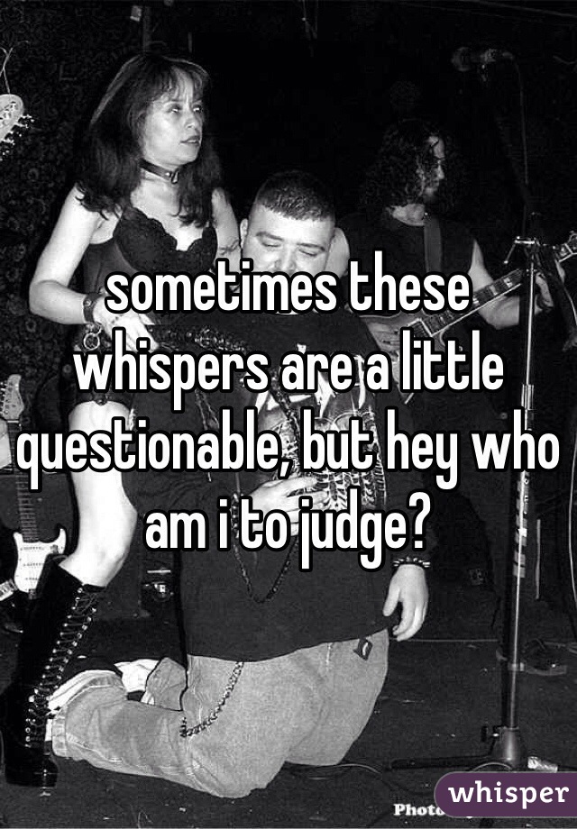 sometimes these whispers are a little questionable, but hey who am i to judge?