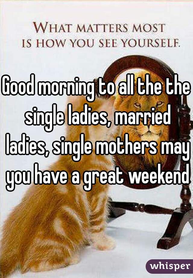 Good morning to all the the single ladies, married ladies, single mothers may you have a great weekend