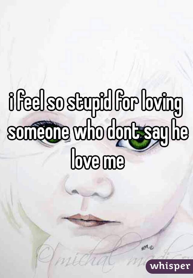 i feel so stupid for loving someone who dont say he love me