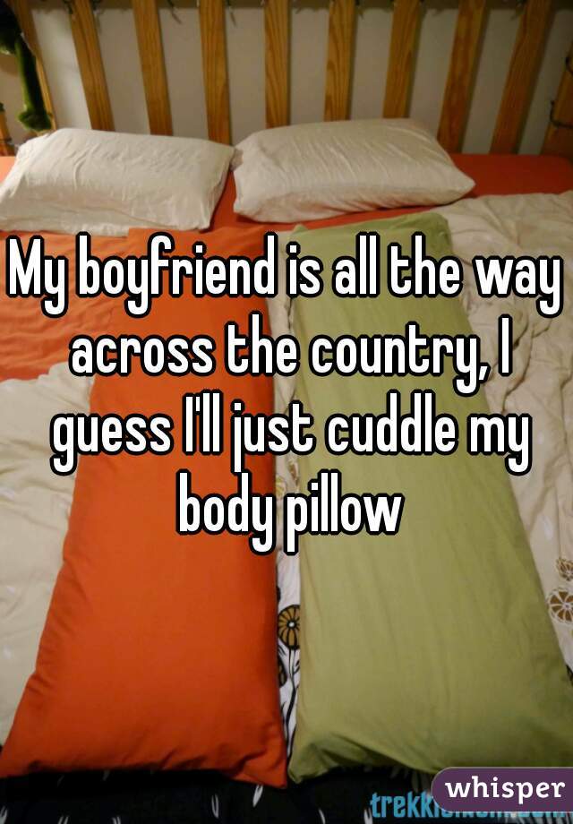 My boyfriend is all the way across the country, I guess I'll just cuddle my body pillow