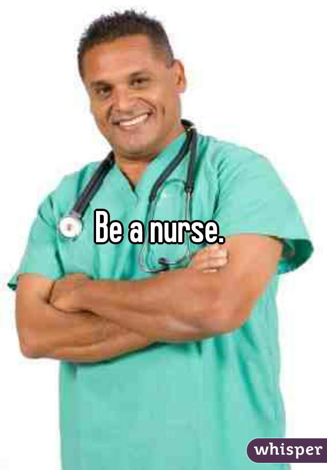 Be a nurse. 