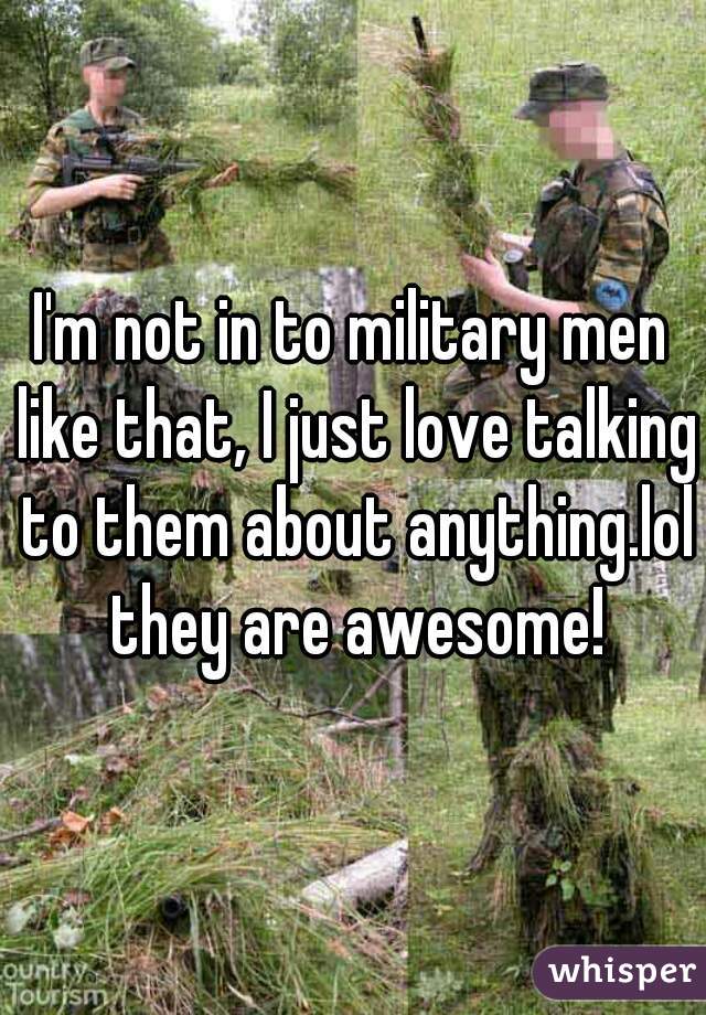 I'm not in to military men like that, I just love talking to them about anything.lol they are awesome!