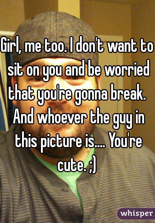 Girl, me too. I don't want to sit on you and be worried that you're gonna break.  And whoever the guy in this picture is.... You're cute. ;) 