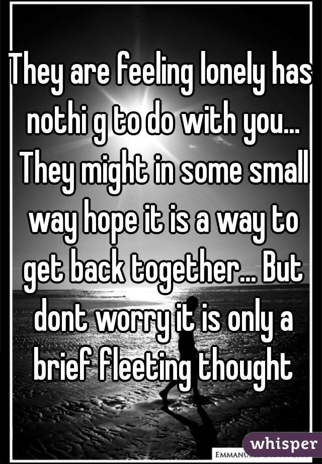 They are feeling lonely has nothi g to do with you... They might in some small way hope it is a way to get back together... But dont worry it is only a brief fleeting thought