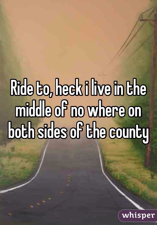 Ride to, heck i live in the middle of no where on both sides of the county