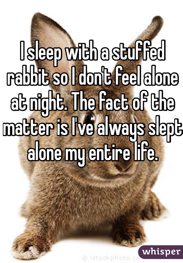 I sleep with a stuffed rabbit so I don't feel alone at night. The fact of the matter is I've always slept alone my entire life.