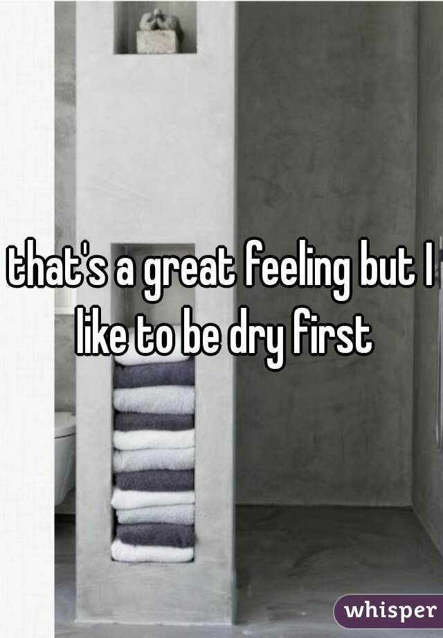 that's a great feeling but I like to be dry first