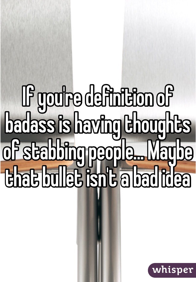 If you're definition of badass is having thoughts of stabbing people... Maybe that bullet isn't a bad idea