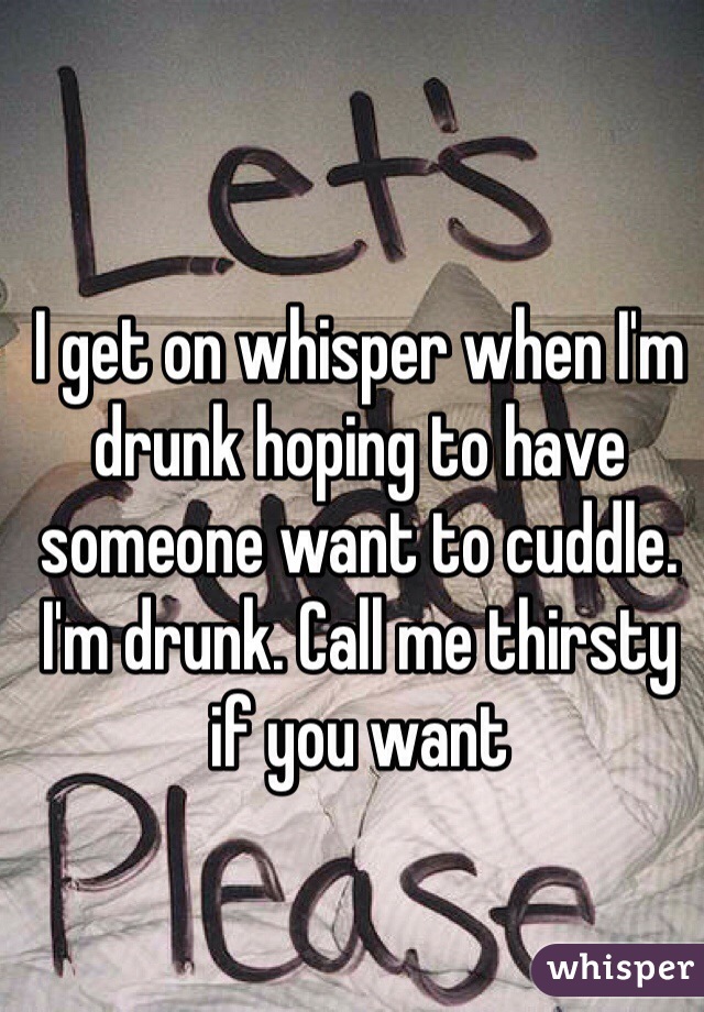I get on whisper when I'm drunk hoping to have someone want to cuddle. I'm drunk. Call me thirsty if you want 