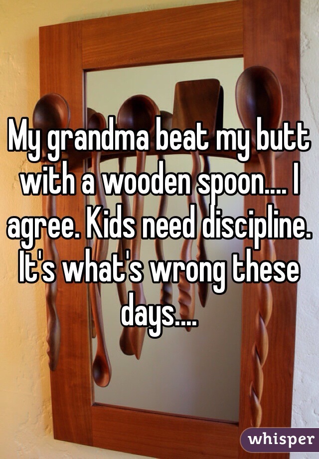My grandma beat my butt with a wooden spoon.... I agree. Kids need discipline. It's what's wrong these days....