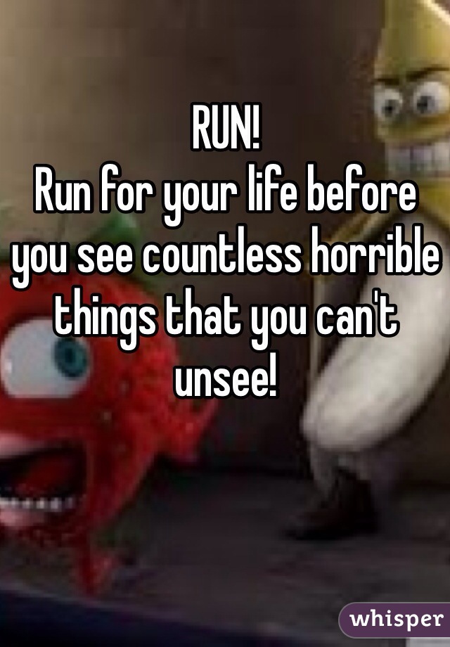 RUN!
Run for your life before you see countless horrible things that you can't unsee!  