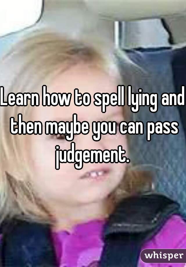 Learn how to spell lying and then maybe you can pass judgement. 