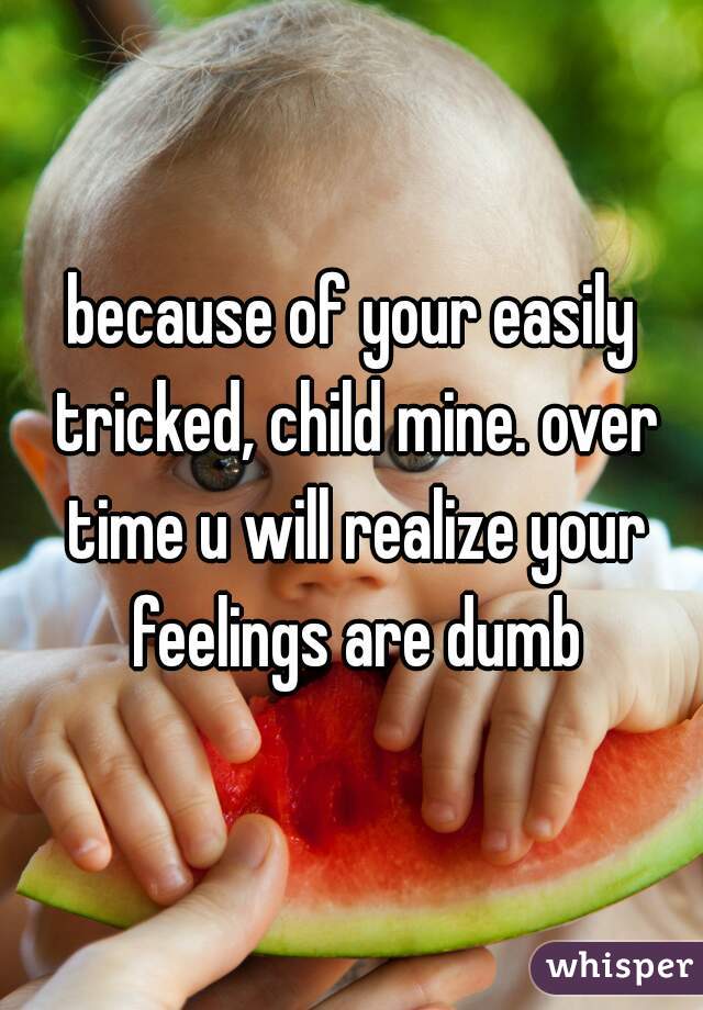 because of your easily tricked, child mine. over time u will realize your feelings are dumb