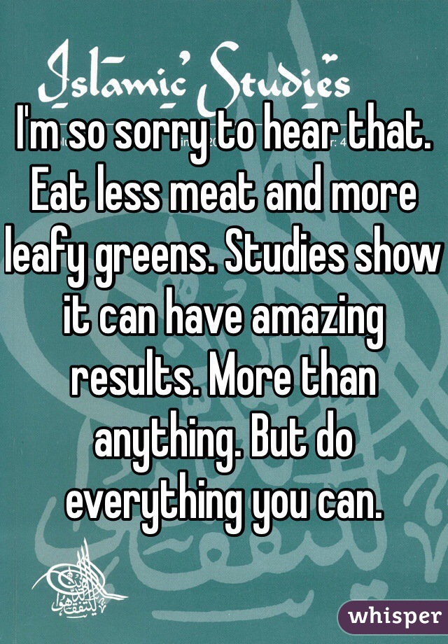 I'm so sorry to hear that. Eat less meat and more leafy greens. Studies show it can have amazing results. More than anything. But do everything you can. 